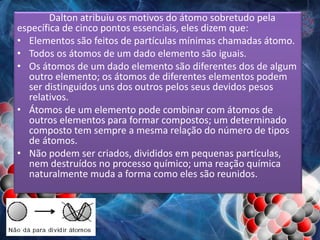 Dalton atribuiu os motivos do átomo sobretudo pela
específica de cinco pontos essenciais, eles dizem que:
• Elementos são feitos de partículas mínimas chamadas átomo.
• Todos os átomos de um dado elemento são iguais.
• Os átomos de um dado elemento são diferentes dos de algum
outro elemento; os átomos de diferentes elementos podem
ser distinguidos uns dos outros pelos seus devidos pesos
relativos.
• Átomos de um elemento pode combinar com átomos de
outros elementos para formar compostos; um determinado
composto tem sempre a mesma relação do número de tipos
de átomos.
• Não podem ser criados, divididos em pequenas partículas,
nem destruídos no processo químico; uma reação química
naturalmente muda a forma como eles são reunidos.
 