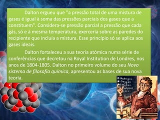 Dalton ergueu que "a pressão total de uma mistura de
gases é igual à soma das pressões parciais dos gases que a
constituem". Considera-se pressão parcial a pressão que cada
gás, só e à mesma temperatura, exerceria sobre as paredes do
recipiente que incluía a mistura. Esse princípio só se aplica aos
gases ideais.
Dalton fortaleceu a sua teoria atómica numa série de
conferências que decretou na Royal Institution de Londres, nos
anos de 1804-1805. Dalton no primeiro volume do seu Novo
sistema de filosofia química, apresentou as bases de sua nova
teoria.
•
 