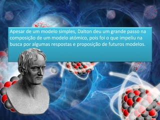 Apesar de um modelo simples, Dalton deu um grande passo na
composição de um modelo atómico, pois foi o que impeliu na
busca por algumas respostas e proposição de futuros modelos.
 