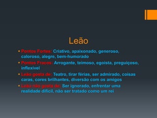 Leão
 Pontos Fortes: Criativo, apaixonado, generoso,
caloroso, alegre, bem-humorado
 Pontos Fracos: Arrogante, teimoso, egoísta, preguiçoso,
inflexível
 Leão gosta de: Teatro, tirar férias, ser admirado, coisas
caras, cores brilhantes, diversão com os amigos
 Leão não gosta de: Ser ignorado, enfrentar uma
realidade difícil, não ser tratado como um rei
 