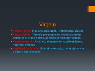 Virgem
 Pontos Fortes: Fiel, analítico, gentil, trabalhador, prático
 Pontos fracos: Timidez, preocupação, excessivamente
crítico de si e dos outros, só trabalho sem brincadeira
 Virgem gosta de: Animais, alimentação saudável, livros,
natureza, limpeza
 Virgem não gosta de: Falta de educação, pedir ajuda, ser
o centro das atenções
 