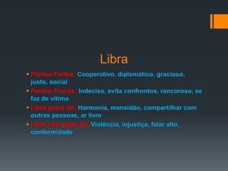 Libra
 Pontos Fortes: Cooperativo, diplomático, gracioso,
justo, social
 Pontos Fracos: Indeciso, evita confrontos, rancoroso, se
faz de vítima
 Libra gosta de: Harmonia, mansidão, compartilhar com
outras pessoas, ar livre
 Libra não gosta de: Violência, injustiça, falar alto,
conformidade
 