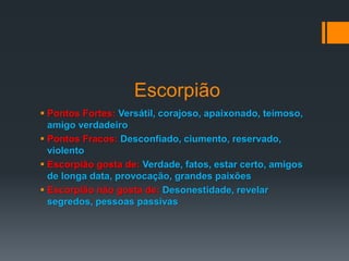 Escorpião
 Pontos Fortes: Versátil, corajoso, apaixonado, teimoso,
amigo verdadeiro
 Pontos Fracos: Desconfiado, ciumento, reservado,
violento
 Escorpião gosta de: Verdade, fatos, estar certo, amigos
de longa data, provocação, grandes paixões
 Escorpião não gosta de: Desonestidade, revelar
segredos, pessoas passivas
 