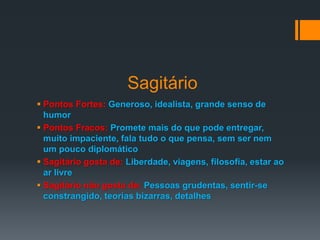 Sagitário
 Pontos Fortes: Generoso, idealista, grande senso de
humor
 Pontos Fracos: Promete mais do que pode entregar,
muito impaciente, fala tudo o que pensa, sem ser nem
um pouco diplomático
 Sagitário gosta de: Liberdade, viagens, filosofia, estar ao
ar livre
 Sagitário não gosta de: Pessoas grudentas, sentir-se
constrangido, teorias bizarras, detalhes
 
