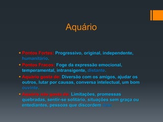 Aquário
 Pontos Fortes: Progressivo, original, independente,
humanitário.
 Pontos Fracos: Foge da expressão emocional,
temperamental, intransigente, distante.
 Aquário gosta de: Diversão com os amigos, ajudar os
outros, lutar por causas, conversa intelectual, um bom
ouvinte.
 Aquário não gosta de: Limitações, promessas
quebradas, sentir-se solitário, situações sem graça ou
entediantes, pessoas que discordem dele.
 