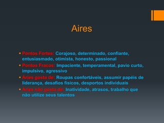 Aires
 Pontos Fortes: Corajoso, determinado, confiante,
entusiasmado, otimista, honesto, passional
 Pontos Fracos: Impaciente, temperamental, pavio curto,
impulsivo, agressivo
 Áries gosta de: Roupas confortáveis, assumir papéis de
liderança, desafios físicos, desportos individuais
 Áries não gosta de: Inatividade, atrasos, trabalho que
não utilize seus talentos
 