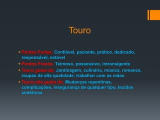 Touro
 Pontos Fortes: Confiável, paciente, prático, dedicado,
responsável, estável
 Pontos Fracos: Teimoso, possessivo, intransigente
 Touro gosta de: Jardinagem, culinária, música, romance,
roupas de alta qualidade, trabalhar com as mãos
 Touro não gosta de: Mudanças repentinas,
complicações, insegurança de qualquer tipo, tecidos
sintéticos
 