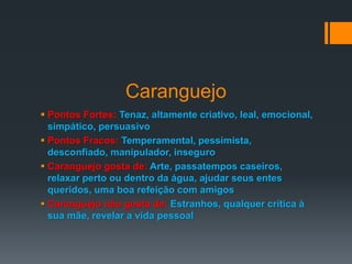 Caranguejo
 Pontos Fortes: Tenaz, altamente criativo, leal, emocional,
simpático, persuasivo
 Pontos Fracos: Temperamental, pessimista,
desconfiado, manipulador, inseguro
 Caranguejo gosta de: Arte, passatempos caseiros,
relaxar perto ou dentro da água, ajudar seus entes
queridos, uma boa refeição com amigos
 Caranguejo não gosta de: Estranhos, qualquer crítica à
sua mãe, revelar a vida pessoal
 