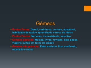 Gémeos
 Pontos Fortes: Gentil, carinhoso, curioso, adaptável,
habilidade de rápido aprendizado e troca de ideias
 Pontos Fracos: Nervoso, inconsistente, indeciso
 Gémeos gosta de: Música, livros, revistas, bate-papos,
viagens curtas em torno da cidade
 Gémeos não gosta de: Estar sozinho, ficar confinado,
repetição e rotina
 