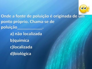 Onde a fonte de poluição é originada de um
ponto próprio. Chama-se de
poluição___________.
a) não localizada
b)química
c)localizada
d)biológica
 