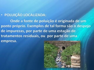 • POLUIÇÃO LOCALIZADA:
Onde a fonte de poluição é originada de um
ponto próprio. Exemplos de tal forma são o despejo
de impurezas, por parte de uma estação de
tratamentos residuais, ou por parte de uma
empresa.
 