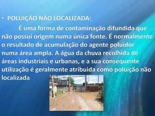 • POLUIÇÃO NÃO LOCALIZADA:
É uma forma de contaminação difundida que
não possui origem numa única fonte. É normalmente
o resultado de acumulação do agente poluidor
numa área ampla. A água da chuva recolhida de
áreas industriais e urbanas, e a sua consequente
utilização é geralmente atribuida como poluição não
localizada.
 