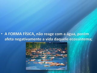 • A FORMA FÍSICA, não reage com a água, porém
afeta negativamente a vida daquele ecossistema;
 