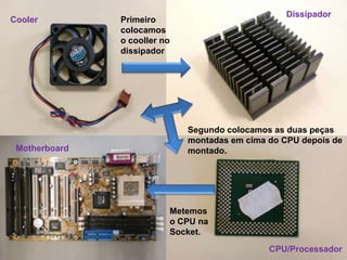 Dissipador
Cooler         Primeiro
               colocamos
               o cooller no
               dissipador




                              Segundo colocamos as duas peças
                              montadas em cima do CPU depois de
 Motherboard                  montado.




                          Metemos
                          o CPU na
                          Socket.
                                               CPU/Processador
 