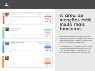 Além de mais funcional, tivemos bastante
cuidado para deixar esta área o mais leve e
agradável possível. Sabemos que boa parte
do dia dos analistas acontece aqui.
Entre as principais novidades estão a caixa
de Tags inteligente (comece a digitar e as
Tags aparecerão) e a codificação por cor
das menções, pra facilitar a visualização.
 