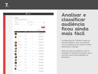 A antiga área de “Contatos” agora se
chama Audiência. Aqui você poderá
ver as menções de um mesmo usuário,
exportá-las e interagir.
Ainda na área de audiência, você irá
visualizar os Grupos de usuários, que é
uma das novas funcionalidades do
BrandCare.
 