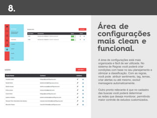 A área de configurações está mais
organizada e fácil de ser utilizada. No
sistema de Regras você poderá criar
condições com base no seu planejamento e
otimizar a classificação. Com as regras,
você pode atribuir sentimento, tag, temas,
criar alertas ou até mesmo, excluir
mensagens automaticamente.
Outro pronto relevante é que no cadastro
das buscas você poderá determinar
as redes que deseja monitorar, permitindo
maior controle de estudos customizados.
 
