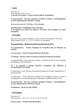 • MAIO

Dias úteis: 13
Dias excluídos: 03 (01, 06, 13)
1º de maio (terça-feira) – Feriado Nacional (Dia do Trabalhador)

16 (quarta-feira) – Dia para realização Atividades Coletivas e Interdisciplinares
(Cursos, Departamentos, Institutos, Campi).

Greve dos docentes de 17 de Maio a 19 de Setembro.

REINÍCIO DO 1º PERÍODO LETIVO DE 2012
1º de Outubro nos campi Nova Iguaçu e Três Rios e 02 de Outubro no campus
Seropédica.

• OUTUBRO

Dias úteis: 24 no campus Seropédica e 25 nos campi de Nova Iguaçu e Três Rios)
Dias excluídos: 07 (07, 12, 13, 14, 21 e 28); 01 em Seropédica.

01 (segunda-feira) – Reinício do primeiro período letivo de 2012.

01 (segunda-feira) – Feriado Municipal de Seropédica (Dia da Padroeira da
Cidade).

12 (sexta-feira) – Feriado Nacional (Padroeira do Brasil).

13 (sábado) – Recesso escolar em função do feriado da Padroeira do Brasil

15 (segunda-feira) – Prazo final para cancelar a matrícula em uma ou mais disciplinas
(Deliberação nº135/CEPE/2012).

15 a 20 (segunda a sábado) SEMANA NACIONAL DE CIÊNCIA E
TECNOLOGIA NA UFRRJ

23 (terça-feira) – Prazo final para trancamento de matrícula no curso de graduação no 1º
período de 2012

23 (terça-feira) – Prazo final para solicitação de prorrogação do prazo do curso e
reintegração ao curso de graduação para ex-aluno para o segundo período de 2012

24 (quarta-feira) - Dia para realização Atividades Coletivas e Interdisciplinares
(Cursos, Departamentos, Institutos, Campi).

28 (domingo) – Dia do Servidor Público.


• NOVEMBRO

Dias úteis: 19
Dias excluídos: 11 (2, 3, 4, 11, 15, 16, 17, 18, 19, 20 e 25)

02 (sexta-feira) – Feriado Nacional (Finados).
 