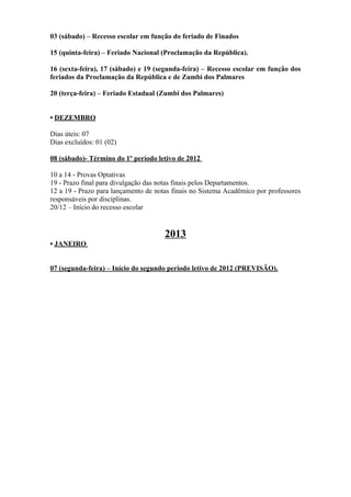 03 (sábado) – Recesso escolar em função do feriado de Finados

15 (quinta-feira) – Feriado Nacional (Proclamação da República).

16 (sexta-feira), 17 (sábado) e 19 (segunda-feira) – Recesso escolar em função dos
feriados da Proclamação da República e de Zumbi dos Palmares

20 (terça-feira) – Feriado Estadual (Zumbi dos Palmares)


• DEZEMBRO

Dias úteis: 07
Dias excluídos: 01 (02)

08 (sábado)- Término do 1º período letivo de 2012

10 a 14 - Provas Optativas
19 - Prazo final para divulgação das notas finais pelos Departamentos.
12 a 19 - Prazo para lançamento de notas finais no Sistema Acadêmico por professores
responsáveis por disciplinas.
20/12 – Início do recesso escolar


                                      2013
• JANEIRO


07 (segunda-feira) – Início do segundo período letivo de 2012 (PREVISÃO).
 