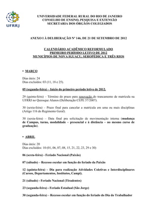 UNIVERSIDADE FEDERAL RURAL DO RIO DE JANEIRO
              CONSELHO DE ENSINO, PESQUISA E EXTENSÃO
                 SECRETARIA DOS ÓRGÃOS COLEGIADOS



      ANEXO I À DELIBERAÇÃO Nº 146, DE 21 DE SETEMBRO DE 2012


             CALENDÁRIO ACADÊMICO REFORMULADO
                 PRIMEIRO PERÍODO LETIVO DE 2012
        MUNICÍPIOS DE NOVA IGUAÇU, SEROPÉDICA E TRÊS RIOS



• MARÇO

Dias úteis: 24
Dias excluídos: 03 (11, 18 e 25).

05 (segunda-feira) – Início do primeiro período letivo de 2012.

29 (quinta-feira) – Término do prazo para renovação do trancamento de matrícula na
UFRRJ no Quiosque Alunos (Deliberação CEPE 57/2007).

30 (sexta-feira) – Prazo final para cancelar a matrícula em uma ou mais disciplinas
(Artigo 116 do Regimento Geral).

30 (sexta-feira) – Data final pra solicitação de movimentação interna (mudança
de Campus, turno, modalidade – presencial e à distância – no mesmo curso de
graduação).


• ABRIL

Dias úteis: 20
Dias excluídos: 10 (01, 06, 07, 08, 15, 21, 22, 23, 29 e 30)

06 (sexta-feira) - Feriado Nacional (Paixão)

07 (sábado) – Recesso escolar em função do feriado da Paixão

12 (quinta-feira) – Dia para realização Atividades Coletivas e Interdisciplinares
(Cursos, Departamentos, Institutos, Campi).

21 (sábado) - Feriado Nacional (Tiradentes)

23 (segunda-feira) - Feriado Estadual (São Jorge)

30 (segunda-feira) – Recesso escolar em função do feriado do Dia do Trabalhador
 