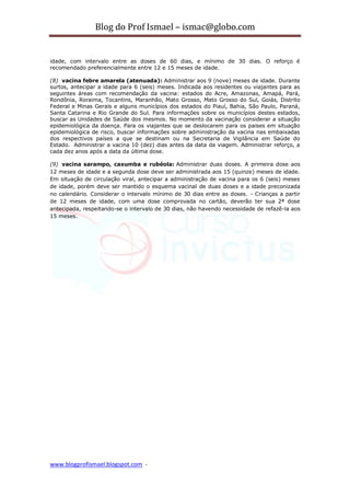 Blog do Prof Ismael – ismac@globo.com
www.blogprofismael.blogspot.com -
idade, com intervalo entre as doses de 60 dias, e mínimo de 30 dias. O reforço é
recomendado preferencialmente entre 12 e 15 meses de idade.
(8) vacina febre amarela (atenuada): Administrar aos 9 (nove) meses de idade. Durante
surtos, antecipar a idade para 6 (seis) meses. Indicada aos residentes ou viajantes para as
seguintes áreas com recomendação da vacina: estados do Acre, Amazonas, Amapá, Pará,
Rondônia, Roraima, Tocantins, Maranhão, Mato Grosso, Mato Grosso do Sul, Goiás, Distrito
Federal e Minas Gerais e alguns municípios dos estados do Piauí, Bahia, São Paulo, Paraná,
Santa Catarina e Rio Grande do Sul. Para informações sobre os municípios destes estados,
buscar as Unidades de Saúde dos mesmos. No momento da vacinação considerar a situação
epidemiológica da doença. Para os viajantes que se deslocarem para os paises em situação
epidemiológica de risco, buscar informações sobre administração da vacina nas embaixadas
dos respectivos países a que se destinam ou na Secretaria de Vigilância em Saúde do
Estado. Administrar a vacina 10 (dez) dias antes da data da viagem. Administrar reforço, a
cada dez anos após a data da última dose.
(9) vacina sarampo, caxumba e rubéola: Administrar duas doses. A primeira dose aos
12 meses de idade e a segunda dose deve ser administrada aos 15 (quinze) meses de idade.
Em situação de circulação viral, antecipar a administração de vacina para os 6 (seis) meses
de idade, porém deve ser mantido o esquema vacinal de duas doses e a idade preconizada
no calendário. Considerar o intervalo mínimo de 30 dias entre as doses. - Crianças a partir
de 12 meses de idade, com uma dose comprovada no cartão, deverão ter sua 2ª dose
antecipada, respeitando-se o intervalo de 30 dias, não havendo necessidade de refazê-la aos
15 meses.
 