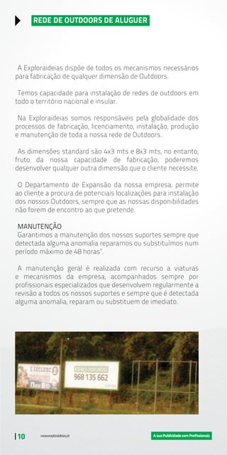| 10
REDE DE OUTDOORS DE ALUGUER
A Exploraideias dispõe de todos os mecanismos necessários
para fabricação de qualquer dimensão de Outdoors.
Temos capacidade para instalação de redes de outdoors em
todo o território nacional e insular.
Na Exploraideias somos responsáveis pela globalidade dos
processos de fabricação, licenciamento, instalação, produção
e manutenção de toda a nossa rede de Outdoors.
As dimensões standard são 4x3 mts e 8x3 mts, no entanto,
fruto da nossa capacidade de fabricação, poderemos
desenvolver qualquer outra dimensão que o cliente necessite.
O Departamento de Expansão da nossa empresa, permite
ao cliente a procura de potenciais localizações para instalação
dos nossos Outdoors, sempre que as nossas disponibilidades
não forem de encontro ao que pretende.
MANUTENÇÃO
Garantimos a manutenção dos nossos suportes sempre que
detectada alguma anomalia reparamos ou substituímos num
período máximo de 48 horas”.
A manutenção geral é realizada com recurso a viaturas
e mecanismos da empresa, acompanhados sempre por
profissionais especializados que desenvolvem regularmente a
revisão a todos os nossos suportes e sempre que é detectada
alguma anomalia, reparam ou substituem de imediato.
 