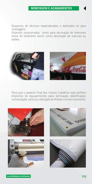 11 |
MONTAGEM E ACABAMENTOS
Dispomos de técnicos especializados e dedicados só para
montagens.
Estamos vocacionados tanto para decoração de Interiores
como de exteriores assim como decoração de viaturas ou
aviões.
Para que o aspecto final dos nossos trabalhos seja perfeito
dispomos de equipamentos para: laminação, plastificação,
vulcanização, costura, colocação de ilhoses e envernizamento.
 