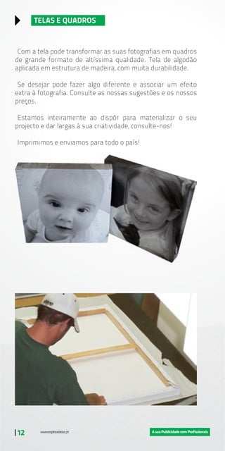 | 12
TELAS E QUADROS
Com a tela pode transformar as suas fotografias em quadros
de grande formato de altíssima qualidade. Tela de algodão
aplicada em estrutura de madeira, com muita durabilidade.
Se desejar pode fazer algo diferente e associar um efeito
extra à fotografia. Consulte as nossas sugestões e os nossos
preços.
Estamos inteiramente ao dispôr para materializar o seu
projecto e dar largas à sua criatividade, consulte-nos!
Imprimimos e enviamos para todo o país!
 