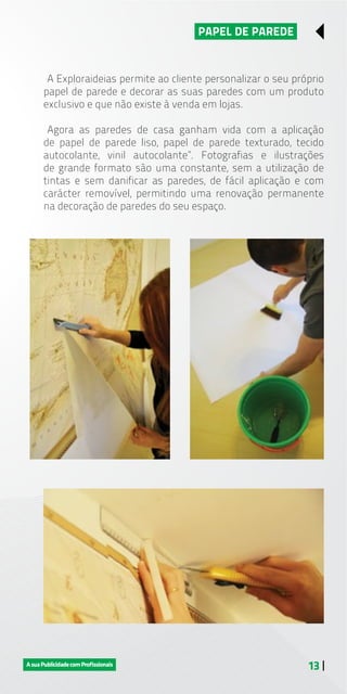 13 |
PAPEL DE PAREDE
A Exploraideias permite ao cliente personalizar o seu próprio
papel de parede e decorar as suas paredes com um produto
exclusivo e que não existe à venda em lojas.
Agora as paredes de casa ganham vida com a aplicação
de papel de parede liso, papel de parede texturado, tecido
autocolante, vinil autocolante”. Fotografias e ilustrações
de grande formato são uma constante, sem a utilização de
tintas e sem danificar as paredes, de fácil aplicação e com
carácter removível, permitindo uma renovação permanente
na decoração de paredes do seu espaço.
 