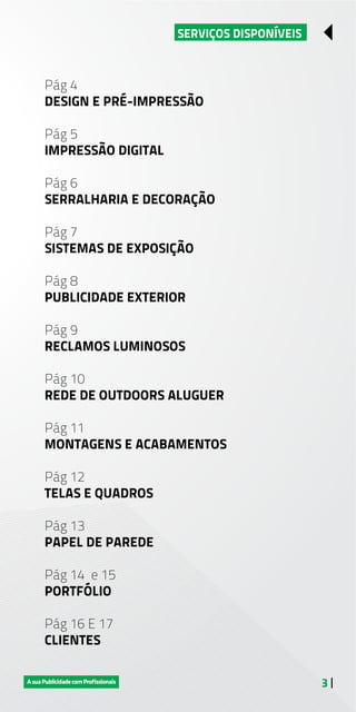3 |
SERVIÇOS DISPONÍVEIS
Pág 4
DESIGN E PRÉ-IMPRESSÃO
Pág 5
IMPRESSÃO DIGITAL
Pág 6
SERRALHARIA E DECORAÇÃO
Pág 7
SISTEMAS DE EXPOSIÇÃO
Pág 8
PUBLICIDADE EXTERIOR
Pág 9
RECLAMOS LUMINOSOS
Pág 10
REDE DE OUTDOORS ALUGUER
Pág 11
MONTAGENS E ACABAMENTOS
Pág 12
TELAS E QUADROS
Pág 13
PAPEL DE PAREDE
Pág 14 e 15
PORTFÓLIO
Pág 16 E 17
CLIENTES
 