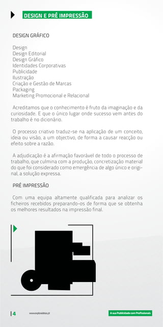 | 4
DESIGN E PRÉ IMPRESSÃO
DESIGN GRÁFICO
Design
Design Editorial
Design Gráfico
Identidades Corporativas
Publicidade
Ilustração
Criação e Gestão de Marcas
Packaging
Marketing Promocional e Relacional
Acreditamos que o conhecimento é fruto da imaginação e da
curiosidade. E que o único lugar onde sucesso vem antes do
trabalho é no dicionário.
O processo criativo traduz-se na aplicação de um conceito,
ideia ou visão, a um objectivo, de forma a causar reacção ou
efeito sobre a razão.
A adjudicação é a afirmação favorável de todo o processo de
trabalho, que culmina com a produção, concretização material
do que foi considerado como emergência de algo único e origi-
nal, a solução expressa.
PRÉ IMPRESSÃO
Com uma equipa altamente qualificada para analizar os
ficheiros recebidos preparando-os de forma que se obtenha
os melhores resultados na impressão final.
 