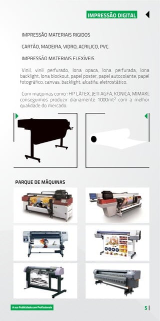 5 |
IMPRESSÃO DIGITAL
IMPRESSÃO MATERIAIS RIGIDOS
CARTÃO, MADEIRA, VIDRO, ACRILICO, PVC.
IMPRESSÃO MATERIAIS FLEXÍVEIS
Vinil, vinil perfurado, lona opaca, lona perfurada, lona
backlight, lona blockout, papel poster, papel autocolante, papel
fotográfico, canvas, backlight, alcatifa, eletrostático.
Com maquinas como : HP LÁTEX, JETI AGFA, KONICA, MIMAKI,
conseguimos produzir diariamente 1000mt2 com a melhor
qualidade do mercado.
PARQUE DE MÁQUINAS
 