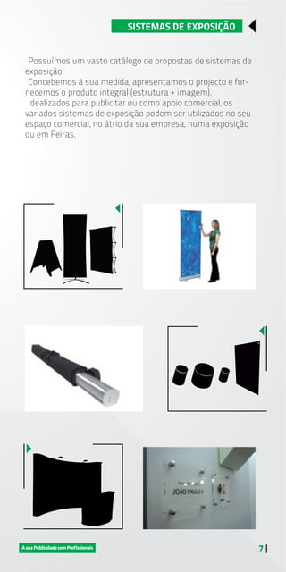 7 |
SISTEMAS DE EXPOSIÇÃO
Possuímos um vasto catálogo de propostas de sistemas de
exposição.
Concebemos à sua medida, apresentamos o projecto e for-
necemos o produto integral (estrutura + imagem).
Idealizados para publicitar ou como apoio comercial, os
variados sistemas de exposição podem ser utilizados no seu
espaço comercial, no átrio da sua empresa, numa exposição
ou em Feiras.
 