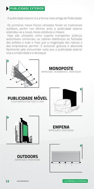 | 8
A publicidade exterior é a a forma mais antiga de Publicidade.
Os primeiros meios físicos utilizados foram os tradicionais
outdoors, porém nos últimos anos a publicidade exterior
estendeu-se a novos meios estáticos e móveis.
Hoje são utilizados como suporte transportes públicos,
automóveis comerciais, as cabines telefónicas as fachadas
dos prédios e tudo o mais que a imaginação dos riativos e
dos empresários permitir. É acessível, gratuita e absorvida
facilmente pelo consumidor visto que a publicidade exterior
visa a simplicidade e o destaque.
PUBLICIDADE EXTERIOR
MONOPOSTE
IMPRESSÃO . ACABAMENTO . MONTAGEM
PUBLICIDADE MÓVEL
A SUA EMPRESA EM TODO O LADO
EMPENA
IMPRESSÃO E MONTAGEM
OUTDOORS
IMPRESSÃO E MONTAGEM
 