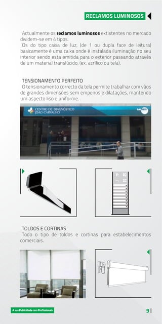 9 |
Actualmente os reclamos luminosos extistentes no mercado
dividem-se em 4 tipos:
Os do tipo caixa de luz, (de 1 ou dupla face de leitura)
basicamente é uma caixa onde é instalada iluminação no seu
interior sendo esta emitida para o exterior passando através
de um material translúcido, (ex. acrílico ou tela).
TENSIONAMENTO PERFEITO
O tensionamento correcto da tela permite trabalhar com vãos
de grandes dimensões sem empenos e dilatações, mantendo
um aspecto liso e uniforme.
RECLAMOS LUMINOSOS
TOLDOS E CORTINAS
Todo o tipo de toldos e cortinas para estabelecimentos
comerciais.
 