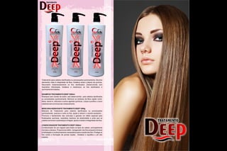 Tratamento para cabelos danificados ou processados quimicamente. Devolve
elementos vitais à integridade da fibra, fortalece antes e depois da química.
Reconstrói instantaneamente os fios danificados ,Desenvolvida com
Queratina Hidrolisada, fortalece e reestrutura os fios danificados e
quimicamente tratados.
SHAMPOO TRATAMENTO DEEP1000ml
Shampoo sem cloreto de sódio ( sal) desenvolvido para cabelos danificados
ou processados quimicamente ,Remove os resíduos da fibra capilar como:
óleos, leave-in, silicones e outros agentes químicos. Limpa e purifica o couro
cabeludo sem provocar seu ressecamento.
MÁSCARAHIDRATANTE TRATAMENTO DEEP1000g
Máscara de Tratamento para cabelos danificados ou processados
quimicamente, suaviza e nutre os fios, ajuda a reduzir o volume excessivo .
Promove o fechamento das cutículas e garante um efeito especial para
finalizações químicas, neutraliza resíduos de alcalinidade e evita que os
cabelos se tornem quebradiços e frágeis, ajuda a manter a integridade dos fios.
CONDICIONADOR TRATAMENTO DEEP1000ml
Condicionador de uso regular para todos os tipos de cabelo, principalmente
normais e oleosos. Proporciona efeito renegerador dos fios enquanto fornece
a hidratação e condicionamento necessários para a saúde dos fios. Protege os
fios contra a formação de pontas duplas , fortalece e equilibra o pH dos
cabelos.
DeepDeep
TRATAMENTO
HAMPOO
1000ML
1
não contem
cloreto de sódio
(sal)
Ph 6,0
DeepDeep
TRATAMENTO
1000ML
3
Ph 3,0
Condicionador
 