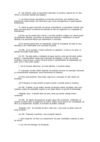 IV - não enfrentar todos os argumentos deduzidos no processo capazes de, em tese,
infirmar a conclusão adotada pelo julgador;
V - se limitar a invocar precedente ou enunciado de súmula, sem identificar seus
fundamentos determinantes nem demonstrar que o caso sob julgamento se ajusta àqueles
fundamentos;
VI - deixar de seguir enunciado de súmula, jurisprudência ou precedente invocado pela
parte, sem demonstrar a existência de distinção no caso em julgamento ou a superação do
entendimento.
§ 2o No caso de colisão entre normas, o juiz deve justificar o objeto e os critérios gerais
da ponderação efetuada, enunciando as razões que autorizam a interferência na norma
afastada e as premissas fáticas que fundamentam a conclusão.
§ 3o A decisão judicial deve ser interpretada a partir da conjugação de todos os seus
elementos e em conformidade com o princípio da boa-fé.
Art. 490. O juiz resolverá o mérito acolhendo ou rejeitando, no todo ou em parte, os
pedidos formulados pelas partes.
Art. 491. Na ação relativa à obrigação de pagar quantia, ainda que formulado pedido
genérico, a decisão definirá desde logo a extensão da obrigação, o índice de correção
monetária, a taxa de juros, o termo inicial de ambos e a periodicidade da capitalização dos
juros, se for o caso, salvo quando:
I - não for possível determinar, de modo definitivo, o montante devido;
II - a apuração do valor devido depender da produção de prova de realização demorada
ou excessivamente dispendiosa, assim reconhecida na sentença.
§ 1o Nos casos previstos neste artigo, seguir-se-á a apuração do valor devido por
liquidação.
§ 2o O disposto no caput também se aplica quando o acórdão alterar a sentença.
Art. 492. É vedado ao juiz proferir decisão de natureza diversa da pedida, bem como
condenar a parte em quantidade superior ou em objeto diverso do que lhe foi demandado.
Parágrafo único. A decisão deve ser certa, ainda que resolva relação jurídica
condicional.
Art. 493. Se, depois da propositura da ação, algum fato constitutivo, modificativo ou
extintivo do direito influir no julgamento do mérito, caberá ao juiz tomá-lo em consideração, de
ofício ou a requerimento da parte, no momento de proferir a decisão.
Parágrafo único. Se constatar de ofício o fato novo, o juiz ouvirá as partes sobre ele
antes de decidir.
Art. 494. Publicada a sentença, o juiz só poderá alterá-la:
I - para corrigir-lhe, de ofício ou a requerimento da parte, inexatidões materiais ou erros
de cálculo;
II - por meio de embargos de declaração.
 