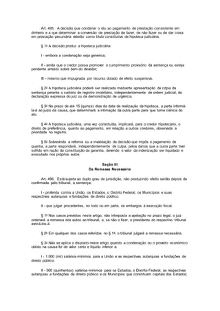 Art. 495. A decisão que condenar o réu ao pagamento de prestação consistente em
dinheiro e a que determinar a conversão de prestação de fazer, de não fazer ou de dar coisa
em prestação pecuniária valerão como título constitutivo de hipoteca judiciária.
§ 1o A decisão produz a hipoteca judiciária:
I - embora a condenação seja genérica;
II - ainda que o credor possa promover o cumprimento provisório da sentença ou esteja
pendente arresto sobre bem do devedor;
III - mesmo que impugnada por recurso dotado de efeito suspensivo.
§ 2o A hipoteca judiciária poderá ser realizada mediante apresentação de cópia da
sentença perante o cartório de registro imobiliário, independentemente de ordem judicial, de
declaração expressa do juiz ou de demonstração de urgência.
§ 3o No prazo de até 15 (quinze) dias da data de realização da hipoteca, a parte informá-
la-á ao juízo da causa, que determinará a intimação da outra parte para que tome ciência do
ato.
§ 4o A hipoteca judiciária, uma vez constituída, implicará, para o credor hipotecário, o
direito de preferência, quanto ao pagamento, em relação a outros credores, observada a
prioridade no registro.
§ 5o Sobrevindo a reforma ou a invalidação da decisão que impôs o pagamento de
quantia, a parte responderá, independentemente de culpa, pelos danos que a outra parte tiver
sofrido em razão da constituição da garantia, devendo o valor da indenização ser liquidado e
executado nos próprios autos.
Seção III
Da Remessa Necessária
Art. 496. Está sujeita ao duplo grau de jurisdição, não produzindo efeito senão depois de
confirmada pelo tribunal, a sentença:
I - proferida contra a União, os Estados, o Distrito Federal, os Municípios e suas
respectivas autarquias e fundações de direito público;
II - que julgar procedentes, no todo ou em parte, os embargos à execução fiscal.
§ 1o Nos casos previstos neste artigo, não interposta a apelação no prazo legal, o juiz
ordenará a remessa dos autos ao tribunal, e, se não o fizer, o presidente do respectivo tribunal
avocá-los-á.
§ 2o Em qualquer dos casos referidos no § 1o, o tribunal julgará a remessa necessária.
§ 3o Não se aplica o disposto neste artigo quando a condenação ou o proveito econômico
obtido na causa for de valor certo e líquido inferior a:
I - 1.000 (mil) salários-mínimos para a União e as respectivas autarquias e fundações de
direito público;
II - 500 (quinhentos) salários-mínimos para os Estados, o Distrito Federal, as respectivas
autarquias e fundações de direito público e os Municípios que constituam capitais dos Estados;
 
