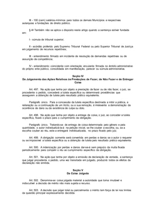III - 100 (cem) salários-mínimos para todos os demais Municípios e respectivas
autarquias e fundações de direito público.
§ 4o Também não se aplica o disposto neste artigo quando a sentença estiver fundada
em:
I - súmula de tribunal superior;
II - acórdão proferido pelo Supremo Tribunal Federal ou pelo Superior Tribunal de Justiça
em julgamento de recursos repetitivos;
III - entendimento firmado em incidente de resolução de demandas repetitivas ou de
assunção de competência;
IV - entendimento coincidente com orientação vinculante firmada no âmbito administrativo
do próprio ente público, consolidada em manifestação, parecer ou súmula administrativa.
Seção IV
Do Julgamento das Ações Relativas às Prestações de Fazer, de Não Fazer e de Entregar
Coisa
Art. 497. Na ação que tenha por objeto a prestação de fazer ou de não fazer, o juiz, se
procedente o pedido, concederá a tutela específica ou determinará providências que
assegurem a obtenção de tutela pelo resultado prático equivalente.
Parágrafo único. Para a concessão da tutela específica destinada a inibir a prática, a
reiteração ou a continuação de um ilícito, ou a sua remoção, é irrelevante a demonstração da
ocorrência de dano ou da existência de culpa ou dolo.
Art. 498. Na ação que tenha por objeto a entrega de coisa, o juiz, ao conceder a tutela
específica, fixará o prazo para o cumprimento da obrigação.
Parágrafo único. Tratando-se de entrega de coisa determinada pelo gênero e pela
quantidade, o autor individualizá-la-á na petição inicial, se lhe couber a escolha, ou, se a
escolha couber ao réu, este a entregará individualizada, no prazo fixado pelo juiz.
Art. 499. A obrigação somente será convertida em perdas e danos se o autor o requerer
ou se impossível a tutela específica ou a obtenção de tutela pelo resultado prático equivalente.
Art. 500. A indenização por perdas e danos dar-se-á sem prejuízo da multa fixada
periodicamente para compelir o réu ao cumprimento específico da obrigação.
Art. 501. Na ação que tenha por objeto a emissão de declaração de vontade, a sentença
que julgar procedente o pedido, uma vez transitada em julgado, produzirá todos os efeitos da
declaração não emitida.
Seção V
Da Coisa Julgada
Art. 502. Denomina-se coisa julgada material a autoridade que torna imutável e
indiscutível a decisão de mérito não mais sujeita a recurso.
Art. 503. A decisão que julgar total ou parcialmente o mérito tem força de lei nos limites
da questão principal expressamente decidida.
 