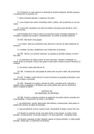 § 1o O disposto no caput aplica-se à resolução de questão prejudicial, decidida expressa
e incidentemente no processo, se:
I - dessa resolução depender o julgamento do mérito;
II - a seu respeito tiver havido contraditório prévio e efetivo, não se aplicando no caso de
revelia;
III - o juízo tiver competência em razão da matéria e da pessoa para resolvê-la como
questão principal.
§ 2o A hipótese do § 1o não se aplica se no processo houver restrições probatórias ou
limitações à cognição que impeçam o aprofundamento da análise da questão prejudicial.
Art. 504. Não fazem coisa julgada:
I - os motivos, ainda que importantes para determinar o alcance da parte dispositiva da
sentença;
II - a verdade dos fatos, estabelecida como fundamento da sentença.
Art. 505. Nenhum juiz decidirá novamente as questões já decididas relativas à mesma
lide, salvo:
I - se, tratando-se de relação jurídica de trato continuado, sobreveio modificação no
estado de fato ou de direito, caso em que poderá a parte pedir a revisão do que foi estatuído na
sentença;
II - nos demais casos prescritos em lei.
Art. 506. A sentença faz coisa julgada às partes entre as quais é dada, não prejudicando
terceiros.
Art. 507. É vedado à parte discutir no curso do processo as questões já decididas a cujo
respeito se operou a preclusão.
Art. 508. Transitada em julgado a decisão de mérito, considerar-se-ão deduzidas e
repelidas todas as alegações e as defesas que a parte poderia opor tanto ao acolhimento
quanto à rejeição do pedido.
CAPÍTULO XIV
DA LIQUIDAÇÃO DE SENTENÇA
Art. 509. Quando a sentença condenar ao pagamento de quantia ilíquida, proceder-se-á
à sua liquidação, a requerimento do credor ou do devedor:
I - por arbitramento, quando determinado pela sentença, convencionado pelas partes ou
exigido pela natureza do objeto da liquidação;
II - pelo procedimento comum, quando houver necessidade de alegar e provar fato novo.
§ 1o Quando na sentença houver uma parte líquida e outra ilíquida, ao credor é lícito
promover simultaneamente a execução daquela e, em autos apartados, a liquidação desta.
§ 2o Quando a apuração do valor depender apenas de cálculo aritmético, o credor poderá
promover, desde logo, o cumprimento da sentença.
 