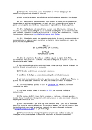 § 3o O Conselho Nacional de Justiça desenvolverá e colocará à disposição dos
interessados programa de atualização financeira.
§ 4o Na liquidação é vedado discutir de novo a lide ou modificar a sentença que a julgou.
Art. 510. Na liquidação por arbitramento, o juiz intimará as partes para a apresentação
de pareceres ou documentos elucidativos, no prazo que fixar, e, caso não possa decidir de
plano, nomeará perito, observando-se, no que couber, o procedimento da prova pericial.
Art. 511. Na liquidação pelo procedimento comum, o juiz determinará a intimação do
requerido, na pessoa de seu advogado ou da sociedade de advogados a que estiver vinculado,
para, querendo, apresentar contestação no prazo de 15 (quinze) dias, observando-se, a seguir,
no que couber, o disposto no Livro I da Parte Especial deste Código.
Art. 512. A liquidação poderá ser realizada na pendência de recurso, processando-se em
autos apartados no juízo de origem, cumprindo ao liquidante instruir o pedido com cópias das
peças processuais pertinentes.
TÍTULO II
DO CUMPRIMENTO DA SENTENÇA
CAPÍTULO I
DISPOSIÇÕES GERAIS
Art. 513. O cumprimento da sentença será feito segundo as regras deste Título,
observando-se, no que couber e conforme a natureza da obrigação, o disposto no Livro II da
Parte Especial deste Código.
§ 1o O cumprimento da sentença que reconhece o dever de pagar quantia, provisório ou
definitivo, far-se-á a requerimento do exequente.
§ 2o O devedor será intimado para cumprir a sentença:
I - pelo Diário da Justiça, na pessoa de seu advogado constituído nos autos;
II - por carta com aviso de recebimento, quando representado pela Defensoria Pública ou
quando não tiver procurador constituído nos autos, ressalvada a hipótese do inciso IV;
III - por meio eletrônico, quando, no caso do § 1o do art. 246, não tiver procurador
constituído nos autos
IV - por edital, quando, citado na forma do art. 256, tiver sido revel na fase de
conhecimento.
§ 3o Na hipótese do § 2o, incisos II e III, considera-se realizada a intimação quando o
devedor houver mudado de endereço sem prévia comunicação ao juízo, observado o disposto
no parágrafo único do art. 274.
§ 4o Se o requerimento a que alude o § 1o for formulado após 1 (um) ano do trânsito em
julgado da sentença, a intimação será feita na pessoa do devedor, por meio de carta com aviso
de recebimento encaminhada ao endereço constante dos autos, observado o disposto
no parágrafo único do art. 274 e no § 3o deste artigo.
§ 5o O cumprimento da sentença não poderá ser promovido em face do fiador, do
coobrigado ou do corresponsável que não tiver participado da fase de conhecimento.
 