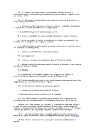 Art. 514. Quando o juiz decidir relação jurídica sujeita a condição ou termo, o
cumprimento da sentença dependerá de demonstração de que se realizou a condição ou de
que ocorreu o termo.
Art. 515. São títulos executivos judiciais, cujo cumprimento dar-se-á de acordo com os
artigos previstos neste Título:
I - as decisões proferidas no processo civil que reconheçam a exigibilidade de obrigação
de pagar quantia, de fazer, de não fazer ou de entregar coisa;
II - a decisão homologatória de autocomposição judicial;
III - a decisão homologatória de autocomposição extrajudicial de qualquer natureza;
IV - o formal e a certidão de partilha, exclusivamente em relação ao inventariante, aos
herdeiros e aos sucessores a título singular ou universal;
V - o crédito de auxiliar da justiça, quando as custas, emolumentos ou honorários tiverem
sido aprovados por decisão judicial;
VI - a sentença penal condenatória transitada em julgado;
VII - a sentença arbitral;
VIII - a sentença estrangeira homologada pelo Superior Tribunal de Justiça;
IX - a decisão interlocutória estrangeira, após a concessão do exequatur à carta rogatória
pelo Superior Tribunal de Justiça;
X - (VETADO).
§ 1o Nos casos dos incisos VI a IX, o devedor será citado no juízo cível para o
cumprimento da sentença ou para a liquidação no prazo de 15 (quinze) dias.
§ 2o A autocomposição judicial pode envolver sujeito estranho ao processo e versar sobre
relação jurídica que não tenha sido deduzida em juízo.
Art. 516. O cumprimento da sentença efetuar-se-á perante:
I - os tribunais, nas causas de sua competência originária;
II - o juízo que decidiu a causa no primeiro grau de jurisdição;
III - o juízo cível competente, quando se tratar de sentença penal condenatória, de
sentença arbitral, de sentença estrangeira ou de acórdão proferido pelo Tribunal Marítimo.
Parágrafo único. Nas hipóteses dos incisos II e III, o exequente poderá optar pelo juízo
do atual domicílio do executado, pelo juízo do local onde se encontrem os bens sujeitos à
execução ou pelo juízo do local onde deva ser executada a obrigação de fazer ou de não fazer,
casos em que a remessa dos autos do processo será solicitada ao juízo de origem.
Art. 517. A decisão judicial transitada em julgado poderá ser levada a protesto, nos
termos da lei, depois de transcorrido o prazo para pagamento voluntário previsto no art. 523.
§ 1o Para efetivar o protesto, incumbe ao exequente apresentar certidão de teor da
decisão.
 
