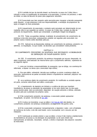§ 2o A certidão de teor da decisão deverá ser fornecida no prazo de 3 (três) dias e
indicará o nome e a qualificação do exequente e do executado, o número do processo, o valor
da dívida e a data de decurso do prazo para pagamento voluntário.
§ 3o O executado que tiver proposto ação rescisória para impugnar a decisão exequenda
pode requerer, a suas expensas e sob sua responsabilidade, a anotação da propositura da
ação à margem do título protestado.
§ 4o A requerimento do executado, o protesto será cancelado por determinação do juiz,
mediante ofício a ser expedido ao cartório, no prazo de 3 (três) dias, contado da data de
protocolo do requerimento, desde que comprovada a satisfação integral da obrigação.
Art. 518. Todas as questões relativas à validade do procedimento de cumprimento da
sentença e dos atos executivos subsequentes poderão ser arguidas pelo executado nos
próprios autos e nestes serão decididas pelo juiz.
Art. 519. Aplicam-se as disposições relativas ao cumprimento da sentença, provisório ou
definitivo, e à liquidação, no que couber, às decisões que concederem tutela provisória.
CAPÍTULO II
DO CUMPRIMENTO PROVISÓRIO DA SENTENÇA QUE RECONHECE A EXIGIBILIDADE
DE OBRIGAÇÃO DE PAGAR QUANTIA CERTA
Art. 520. O cumprimento provisório da sentença impugnada por recurso desprovido de
efeito suspensivo será realizado da mesma forma que o cumprimento definitivo, sujeitando-se
ao seguinte regime:
I - corre por iniciativa e responsabilidade do exequente, que se obriga, se a sentença for
reformada, a reparar os danos que o executado haja sofrido;
II - fica sem efeito, sobrevindo decisão que modifique ou anule a sentença objeto da
execução, restituindo-se as partes ao estado anterior e liquidando-se eventuais prejuízos nos
mesmos autos;
III - se a sentença objeto de cumprimento provisório for modificada ou anulada apenas
em parte, somente nesta ficará sem efeito a execução;
IV - o levantamento de depósito em dinheiro e a prática de atos que importem
transferência de posse ou alienação de propriedade ou de outro direito real, ou dos quais
possa resultar grave dano ao executado, dependem de caução suficiente e idônea, arbitrada
de plano pelo juiz e prestada nos próprios autos.
§ 1o No cumprimento provisório da sentença, o executado poderá apresentar
impugnação, se quiser, nos termos do art. 525.
§ 2o A multa e os honorários a que se refere o § 1o do art. 523 são devidos no
cumprimento provisório de sentença condenatória ao pagamento de quantia certa.
§ 3o Se o executado comparecer tempestivamente e depositar o valor, com a finalidade
de isentar-se da multa, o ato não será havido como incompatível com o recurso por ele
interposto.
§ 4o A restituição ao estado anterior a que se refere o inciso II não implica o desfazimento
da transferência de posse ou da alienação de propriedade ou de outro direito real
eventualmente já realizada, ressalvado, sempre, o direito à reparação dos prejuízos causados
ao executado.
 