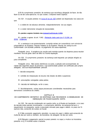 § 5o Ao cumprimento provisório de sentença que reconheça obrigação de fazer, de não
fazer ou de dar coisa aplica-se, no que couber, o disposto neste Capítulo.
Art. 521. A caução prevista no inciso IV do art. 520 poderá ser dispensada nos casos em
que:
I - o crédito for de natureza alimentar, independentemente de sua origem;
II - o credor demonstrar situação de necessidade;
III - pender o agravo fundado nos incisos II e III do art. 1.042;
III – pender o agravo do art. 1.042; (Redação dada pela Lei nº 13.256, de
2016) (Vigência)
IV - a sentença a ser provisoriamente cumprida estiver em consonância com súmula da
jurisprudência do Supremo Tribunal Federal ou do Superior Tribunal de Justiça ou em
conformidade com acórdão proferido no julgamento de casos repetitivos.
Parágrafo único. A exigência de caução será mantida quando da dispensa possa resultar
manifesto risco de grave dano de difícil ou incerta reparação.
Art. 522. O cumprimento provisório da sentença será requerido por petição dirigida ao
juízo competente.
Parágrafo único. Não sendo eletrônicos os autos, a petição será acompanhada de
cópias das seguintes peças do processo, cuja autenticidade poderá ser certificada pelo próprio
advogado, sob sua responsabilidade pessoal:
I - decisão exequenda;
II - certidão de interposição do recurso não dotado de efeito suspensivo;
III - procurações outorgadas pelas partes;
IV - decisão de habilitação, se for o caso;
V - facultativamente, outras peças processuais consideradas necessárias para
demonstrar a existência do crédito.
CAPÍTULO III
DO CUMPRIMENTO DEFINITIVO DA SENTENÇA QUE RECONHECE A EXIGIBILIDADE DE
OBRIGAÇÃO DE PAGAR QUANTIA CERTA
Art. 523. No caso de condenação em quantia certa, ou já fixada em liquidação, e no caso
de decisão sobre parcela incontroversa, o cumprimento definitivo da sentença far-se-á a
requerimento do exequente, sendo o executado intimado para pagar o débito, no prazo de 15
(quinze) dias, acrescido de custas, se houver.
§ 1o Não ocorrendo pagamento voluntário no prazo do caput, o débito será acrescido de
multa de dez por cento e, também, de honorários de advogado de dez por cento.
§ 2o Efetuado o pagamento parcial no prazo previsto no caput, a multa e os honorários
previstos no § 1o incidirão sobre o restante.
 