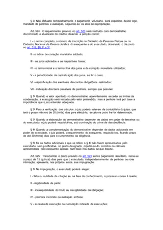 § 3o Não efetuado tempestivamente o pagamento voluntário, será expedido, desde logo,
mandado de penhora e avaliação, seguindo-se os atos de expropriação.
Art. 524. O requerimento previsto no art. 523 será instruído com demonstrativo
discriminado e atualizado do crédito, devendo a petição conter:
I - o nome completo, o número de inscrição no Cadastro de Pessoas Físicas ou no
Cadastro Nacional da Pessoa Jurídica do exequente e do executado, observado o disposto
no art. 319, §§ 1o a 3o;
II - o índice de correção monetária adotado;
III - os juros aplicados e as respectivas taxas;
IV - o termo inicial e o termo final dos juros e da correção monetária utilizados;
V - a periodicidade da capitalização dos juros, se for o caso;
VI - especificação dos eventuais descontos obrigatórios realizados;
VII - indicação dos bens passíveis de penhora, sempre que possível.
§ 1o Quando o valor apontado no demonstrativo aparentemente exceder os limites da
condenação, a execução será iniciada pelo valor pretendido, mas a penhora terá por base a
importância que o juiz entender adequada.
§ 2o Para a verificação dos cálculos, o juiz poderá valer-se de contabilista do juízo, que
terá o prazo máximo de 30 (trinta) dias para efetuá-la, exceto se outro lhe for determinado.
§ 3o Quando a elaboração do demonstrativo depender de dados em poder de terceiros ou
do executado, o juiz poderá requisitá-los, sob cominação do crime de desobediência.
§ 4o Quando a complementação do demonstrativo depender de dados adicionais em
poder do executado, o juiz poderá, a requerimento do exequente, requisitá-los, fixando prazo
de até 30 (trinta) dias para o cumprimento da diligência.
§ 5o Se os dados adicionais a que se refere o § 4o não forem apresentados pelo
executado, sem justificativa, no prazo designado, reputar-se-ão corretos os cálculos
apresentados pelo exequente apenas com base nos dados de que dispõe.
Art. 525. Transcorrido o prazo previsto no art. 523 sem o pagamento voluntário, inicia-se
o prazo de 15 (quinze) dias para que o executado, independentemente de penhora ou nova
intimação, apresente, nos próprios autos, sua impugnação.
§ 1o Na impugnação, o executado poderá alegar:
I - falta ou nulidade da citação se, na fase de conhecimento, o processo correu à revelia;
II - ilegitimidade de parte;
III - inexequibilidade do título ou inexigibilidade da obrigação;
IV - penhora incorreta ou avaliação errônea;
V - excesso de execução ou cumulação indevida de execuções;
 
