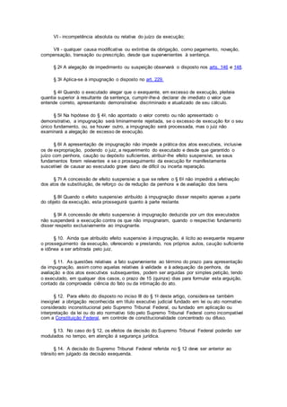 VI - incompetência absoluta ou relativa do juízo da execução;
VII - qualquer causa modificativa ou extintiva da obrigação, como pagamento, novação,
compensação, transação ou prescrição, desde que supervenientes à sentença.
§ 2o A alegação de impedimento ou suspeição observará o disposto nos arts. 146 e 148.
§ 3o Aplica-se à impugnação o disposto no art. 229.
§ 4o Quando o executado alegar que o exequente, em excesso de execução, pleiteia
quantia superior à resultante da sentença, cumprir-lhe-á declarar de imediato o valor que
entende correto, apresentando demonstrativo discriminado e atualizado de seu cálculo.
§ 5o Na hipótese do § 4o, não apontado o valor correto ou não apresentado o
demonstrativo, a impugnação será liminarmente rejeitada, se o excesso de execução for o seu
único fundamento, ou, se houver outro, a impugnação será processada, mas o juiz não
examinará a alegação de excesso de execução.
§ 6o A apresentação de impugnação não impede a prática dos atos executivos, inclusive
os de expropriação, podendo o juiz, a requerimento do executado e desde que garantido o
juízo com penhora, caução ou depósito suficientes, atribuir-lhe efeito suspensivo, se seus
fundamentos forem relevantes e se o prosseguimento da execução for manifestamente
suscetível de causar ao executado grave dano de difícil ou incerta reparação.
§ 7o A concessão de efeito suspensivo a que se refere o § 6o não impedirá a efetivação
dos atos de substituição, de reforço ou de redução da penhora e de avaliação dos bens
§ 8o Quando o efeito suspensivo atribuído à impugnação disser respeito apenas a parte
do objeto da execução, esta prosseguirá quanto à parte restante.
§ 9o A concessão de efeito suspensivo à impugnação deduzida por um dos executados
não suspenderá a execução contra os que não impugnaram, quando o respectivo fundamento
disser respeito exclusivamente ao impugnante.
§ 10. Ainda que atribuído efeito suspensivo à impugnação, é lícito ao exequente requerer
o prosseguimento da execução, oferecendo e prestando, nos próprios autos, caução suficiente
e idônea a ser arbitrada pelo juiz.
§ 11. As questões relativas a fato superveniente ao término do prazo para apresentação
da impugnação, assim como aquelas relativas à validade e à adequação da penhora, da
avaliação e dos atos executivos subsequentes, podem ser arguidas por simples petição, tendo
o executado, em qualquer dos casos, o prazo de 15 (quinze) dias para formular esta arguição,
contado da comprovada ciência do fato ou da intimação do ato.
§ 12. Para efeito do disposto no inciso III do § 1o deste artigo, considera-se também
inexigível a obrigação reconhecida em título executivo judicial fundado em lei ou ato normativo
considerado inconstitucional pelo Supremo Tribunal Federal, ou fundado em aplicação ou
interpretação da lei ou do ato normativo tido pelo Supremo Tribunal Federal como incompatível
com a Constituição Federal, em controle de constitucionalidade concentrado ou difuso.
§ 13. No caso do § 12, os efeitos da decisão do Supremo Tribunal Federal poderão ser
modulados no tempo, em atenção à segurança jurídica.
§ 14. A decisão do Supremo Tribunal Federal referida no § 12 deve ser anterior ao
trânsito em julgado da decisão exequenda.
 