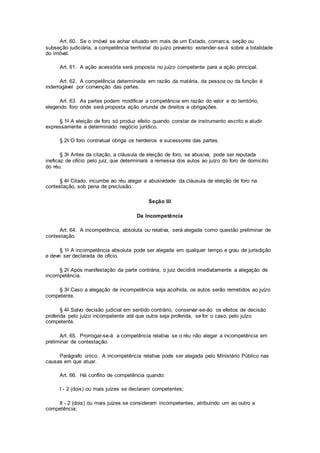 Art. 60. Se o imóvel se achar situado em mais de um Estado, comarca, seção ou
subseção judiciária, a competência territorial do juízo prevento estender-se-á sobre a totalidade
do imóvel.
Art. 61. A ação acessória será proposta no juízo competente para a ação principal.
Art. 62. A competência determinada em razão da matéria, da pessoa ou da função é
inderrogável por convenção das partes.
Art. 63. As partes podem modificar a competência em razão do valor e do território,
elegendo foro onde será proposta ação oriunda de direitos e obrigações.
§ 1o A eleição de foro só produz efeito quando constar de instrumento escrito e aludir
expressamente a determinado negócio jurídico.
§ 2o O foro contratual obriga os herdeiros e sucessores das partes.
§ 3o Antes da citação, a cláusula de eleição de foro, se abusiva, pode ser reputada
ineficaz de ofício pelo juiz, que determinará a remessa dos autos ao juízo do foro de domicílio
do réu.
§ 4o Citado, incumbe ao réu alegar a abusividade da cláusula de eleição de foro na
contestação, sob pena de preclusão.
Seção III
Da Incompetência
Art. 64. A incompetência, absoluta ou relativa, será alegada como questão preliminar de
contestação.
§ 1o A incompetência absoluta pode ser alegada em qualquer tempo e grau de jurisdição
e deve ser declarada de ofício.
§ 2o Após manifestação da parte contrária, o juiz decidirá imediatamente a alegação de
incompetência.
§ 3o Caso a alegação de incompetência seja acolhida, os autos serão remetidos ao juízo
competente.
§ 4o Salvo decisão judicial em sentido contrário, conservar-se-ão os efeitos de decisão
proferida pelo juízo incompetente até que outra seja proferida, se for o caso, pelo juízo
competente.
Art. 65. Prorrogar-se-á a competência relativa se o réu não alegar a incompetência em
preliminar de contestação.
Parágrafo único. A incompetência relativa pode ser alegada pelo Ministério Público nas
causas em que atuar.
Art. 66. Há conflito de competência quando:
I - 2 (dois) ou mais juízes se declaram competentes;
II - 2 (dois) ou mais juízes se consideram incompetentes, atribuindo um ao outro a
competência;
 
