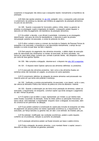 suspensivo à impugnação não obsta a que o exequente levante mensalmente a importância da
prestação.
§ 9o Além das opções previstas no art. 516, parágrafo único, o exequente pode promover
o cumprimento da sentença ou decisão que condena ao pagamento de prestação alimentícia
no juízo de seu domicílio.
Art. 529. Quando o executado for funcionário público, militar, diretor ou gerente de
empresa ou empregado sujeito à legislação do trabalho, o exequente poderá requerer o
desconto em folha de pagamento da importância da prestação alimentícia.
§ 1o Ao proferir a decisão, o juiz oficiará à autoridade, à empresa ou ao empregador,
determinando, sob pena de crime de desobediência, o desconto a partir da primeira
remuneração posterior do executado, a contar do protocolo do ofício.
§ 2o O ofício conterá o nome e o número de inscrição no Cadastro de Pessoas Físicas do
exequente e do executado, a importância a ser descontada mensalmente, o tempo de sua
duração e a conta na qual deve ser feito o depósito.
§ 3o Sem prejuízo do pagamento dos alimentos vincendos, o débito objeto de execução
pode ser descontado dos rendimentos ou rendas do executado, de forma parcelada, nos
termos do caput deste artigo, contanto que, somado à parcela devida, não ultrapasse cinquenta
por cento de seus ganhos líquidos.
Art. 530. Não cumprida a obrigação, observar-se-á o disposto nos arts. 831 e seguintes.
Art. 531. O disposto neste Capítulo aplica-se aos alimentos definitivos ou provisórios.
§ 1o A execução dos alimentos provisórios, bem como a dos alimentos fixados em
sentença ainda não transitada em julgado, se processa em autos apartados.
§ 2o O cumprimento definitivo da obrigação de prestar alimentos será processado nos
mesmos autos em que tenha sido proferida a sentença.
Art. 532. Verificada a conduta procrastinatória do executado, o juiz deverá, se for o caso,
dar ciência ao Ministério Público dos indícios da prática do crime de abandono material.
Art. 533. Quando a indenização por ato ilícito incluir prestação de alimentos, caberá ao
executado, a requerimento do exequente, constituir capital cuja renda assegure o pagamento
do valor mensal da pensão.
§ 1o O capital a que se refere o caput, representado por imóveis ou por direitos reais
sobre imóveis suscetíveis de alienação, títulos da dívida pública ou aplicações financeiras em
banco oficial, será inalienável e impenhorável enquanto durar a obrigação do executado, além
de constituir-se em patrimônio de afetação.
§ 2o O juiz poderá substituir a constituição do capital pela inclusão do exequente em folha
de pagamento de pessoa jurídica de notória capacidade econômica ou, a requerimento do
executado, por fiança bancária ou garantia real, em valor a ser arbitrado de imediato pelo juiz.
§ 3o Se sobrevier modificação nas condições econômicas, poderá a parte requerer,
conforme as circunstâncias, redução ou aumento da prestação.
§ 4o A prestação alimentícia poderá ser fixada tomando por base o salário-mínimo.
§ 5o Finda a obrigação de prestar alimentos, o juiz mandará liberar o capital, cessar o
desconto em folha ou cancelar as garantias prestadas.
 