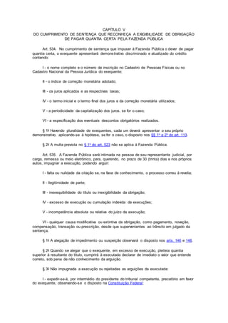 CAPÍTULO V
DO CUMPRIMENTO DE SENTENÇA QUE RECONHEÇA A EXIGIBILIDADE DE OBRIGAÇÃO
DE PAGAR QUANTIA CERTA PELA FAZENDA PÚBLICA
Art. 534. No cumprimento de sentença que impuser à Fazenda Pública o dever de pagar
quantia certa, o exequente apresentará demonstrativo discriminado e atualizado do crédito
contendo:
I - o nome completo e o número de inscrição no Cadastro de Pessoas Físicas ou no
Cadastro Nacional da Pessoa Jurídica do exequente;
II - o índice de correção monetária adotado;
III - os juros aplicados e as respectivas taxas;
IV - o termo inicial e o termo final dos juros e da correção monetária utilizados;
V - a periodicidade da capitalização dos juros, se for o caso;
VI - a especificação dos eventuais descontos obrigatórios realizados.
§ 1o Havendo pluralidade de exequentes, cada um deverá apresentar o seu próprio
demonstrativo, aplicando-se à hipótese, se for o caso, o disposto nos §§ 1o e 2o do art. 113.
§ 2o A multa prevista no § 1o do art. 523 não se aplica à Fazenda Pública.
Art. 535. A Fazenda Pública será intimada na pessoa de seu representante judicial, por
carga, remessa ou meio eletrônico, para, querendo, no prazo de 30 (trinta) dias e nos próprios
autos, impugnar a execução, podendo arguir:
I - falta ou nulidade da citação se, na fase de conhecimento, o processo correu à revelia;
II - ilegitimidade de parte;
III - inexequibilidade do título ou inexigibilidade da obrigação;
IV - excesso de execução ou cumulação indevida de execuções;
V - incompetência absoluta ou relativa do juízo da execução;
VI - qualquer causa modificativa ou extintiva da obrigação, como pagamento, novação,
compensação, transação ou prescrição, desde que supervenientes ao trânsito em julgado da
sentença.
§ 1o A alegação de impedimento ou suspeição observará o disposto nos arts. 146 e 148.
§ 2o Quando se alegar que o exequente, em excesso de execução, pleiteia quantia
superior à resultante do título, cumprirá à executada declarar de imediato o valor que entende
correto, sob pena de não conhecimento da arguição.
§ 3o Não impugnada a execução ou rejeitadas as arguições da executada:
I - expedir-se-á, por intermédio do presidente do tribunal competente, precatório em favor
do exequente, observando-se o disposto na Constituição Federal;
 