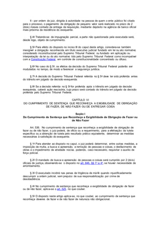 II - por ordem do juiz, dirigida à autoridade na pessoa de quem o ente público foi citado
para o processo, o pagamento de obrigação de pequeno valor será realizado no prazo de 2
(dois) meses contado da entrega da requisição, mediante depósito na agência de banco oficial
mais próxima da residência do exequente.
§ 4o Tratando-se de impugnação parcial, a parte não questionada pela executada será,
desde logo, objeto de cumprimento.
§ 5o Para efeito do disposto no inciso III do caput deste artigo, considera-se também
inexigível a obrigação reconhecida em título executivo judicial fundado em lei ou ato normativo
considerado inconstitucional pelo Supremo Tribunal Federal, ou fundado em aplicação ou
interpretação da lei ou do ato normativo tido pelo Supremo Tribunal Federal como incompatível
com a Constituição Federal, em controle de constitucionalidade concentrado ou difuso.
§ 6o No caso do § 5o, os efeitos da decisão do Supremo Tribunal Federal poderão ser
modulados no tempo, de modo a favorecer a segurança jurídica.
§ 7o A decisão do Supremo Tribunal Federal referida no § 5o deve ter sido proferida antes
do trânsito em julgado da decisão exequenda.
§ 8o Se a decisão referida no § 5o for proferida após o trânsito em julgado da decisão
exequenda, caberá ação rescisória, cujo prazo será contado do trânsito em julgado da decisão
proferida pelo Supremo Tribunal Federal.
CAPÍTULO VI
DO CUMPRIMENTO DE SENTENÇA QUE RECONHEÇA A EXIGIBILIDADE DE OBRIGAÇÃO
DE FAZER, DE NÃO FAZER OU DE ENTREGAR COISA
Seção I
Do Cumprimento de Sentença que Reconheça a Exigibilidade de Obrigação de Fazer ou
de Não Fazer
Art. 536. No cumprimento de sentença que reconheça a exigibilidade de obrigação de
fazer ou de não fazer, o juiz poderá, de ofício ou a requerimento, para a efetivação da tutela
específica ou a obtenção de tutela pelo resultado prático equivalente, determinar as medidas
necessárias à satisfação do exequente.
§ 1o Para atender ao disposto no caput, o juiz poderá determinar, entre outras medidas, a
imposição de multa, a busca e apreensão, a remoção de pessoas e coisas, o desfazimento de
obras e o impedimento de atividade nociva, podendo, caso necessário, requisitar o auxílio de
força policial.
§ 2o O mandado de busca e apreensão de pessoas e coisas será cumprido por 2 (dois)
oficiais de justiça, observando-se o disposto no art. 846, §§ 1o a 4o, se houver necessidade de
arrombamento.
§ 3o O executado incidirá nas penas de litigância de má-fé quando injustificadamente
descumprir a ordem judicial, sem prejuízo de sua responsabilização por crime de
desobediência.
§ 4o No cumprimento de sentença que reconheça a exigibilidade de obrigação de fazer
ou de não fazer, aplica-se o art. 525, no que couber.
§ 5o O disposto neste artigo aplica-se, no que couber, ao cumprimento de sentença que
reconheça deveres de fazer e de não fazer de natureza não obrigacional.
 